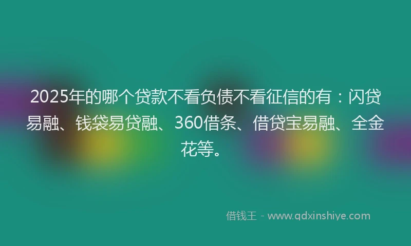 2025年的哪个贷款不看负债不看征信的有：闪贷易融、钱袋易贷融、360借条、借贷宝易融、全金花等。