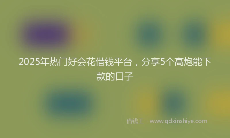 2025年热门好会花借钱平台，分享5个高炮能下款的口子