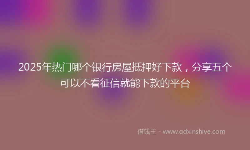 2025年热门哪个银行房屋抵押好下款，分享五个可以不看征信就能下款的平台