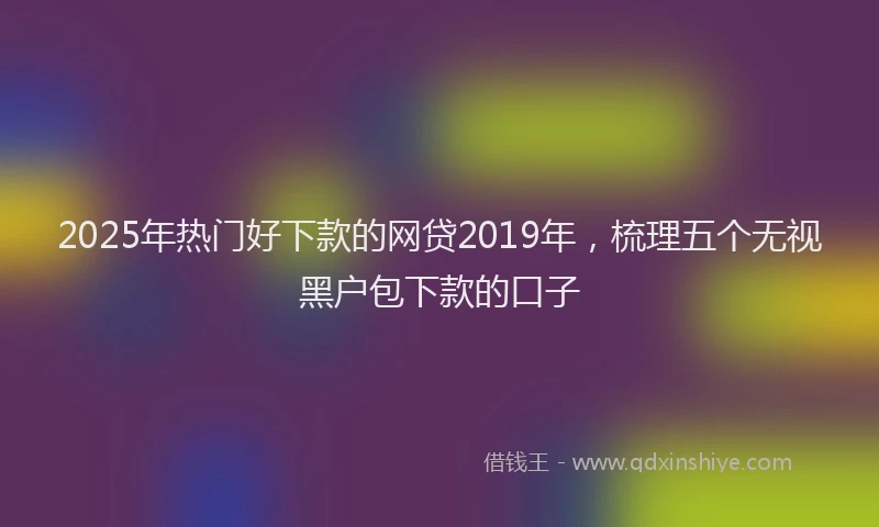 2025年热门好下款的网贷2019年，梳理五个无视黑户包下款的口子