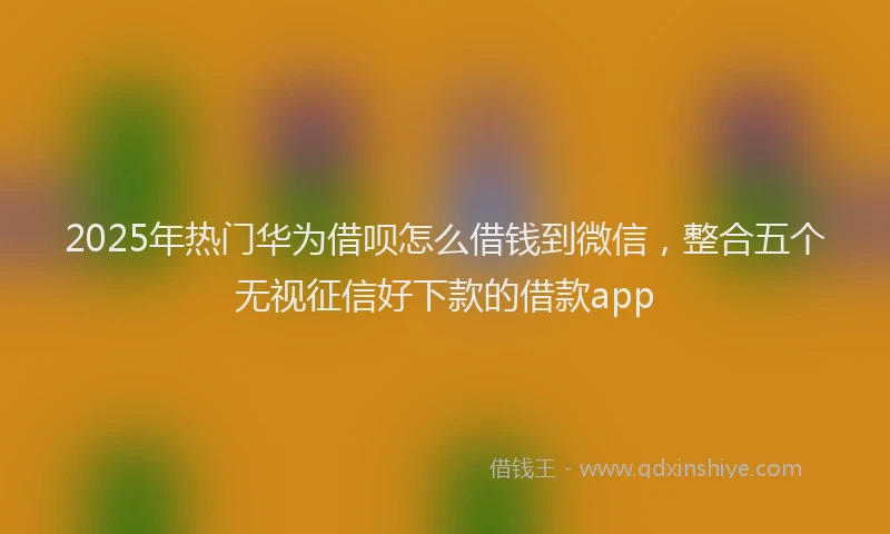 2025年热门华为借呗怎么借钱到微信，整合五个无视征信好下款的借款app