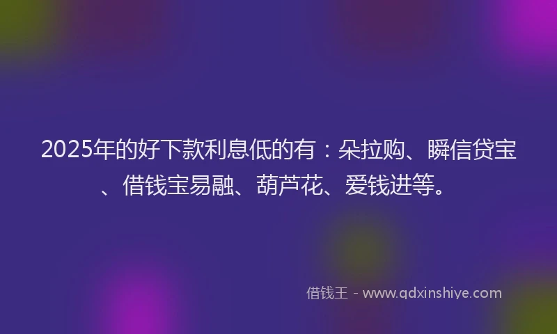 2025年的好下款利息低的有：朵拉购、瞬信贷宝、借钱宝易融、葫芦花、爱钱进等。