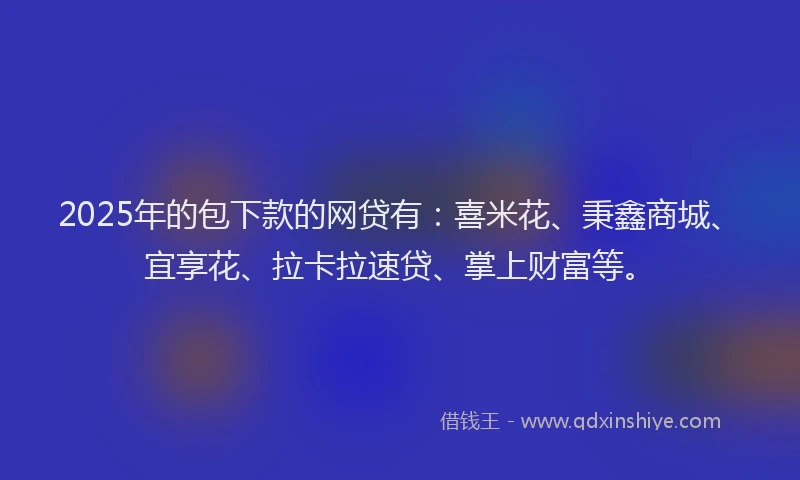 2025年的包下款的网贷有：喜米花、秉鑫商城、宜享花、拉卡拉速贷、掌上财富等。