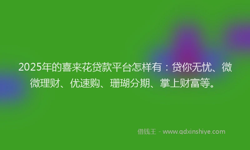 2025年的喜来花贷款平台怎样有：贷你无忧、微微理财、优速购、珊瑚分期、掌上财富等。