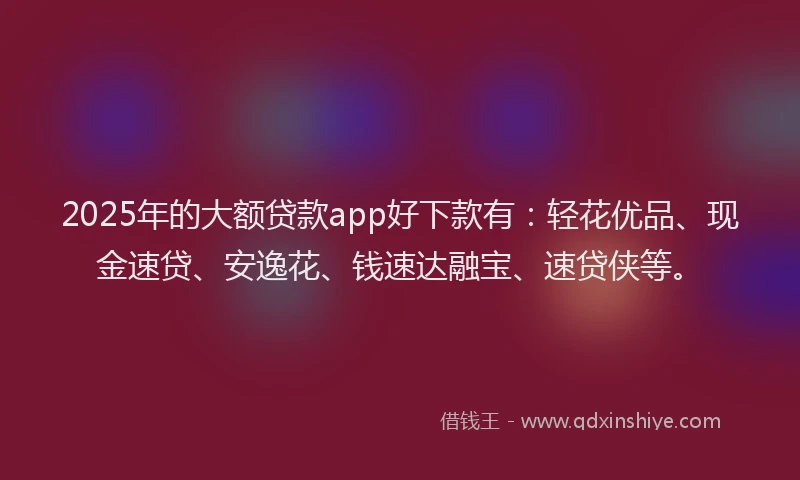 2025年的大额贷款app好下款有：轻花优品、现金速贷、安逸花、钱速达融宝、速贷侠等。