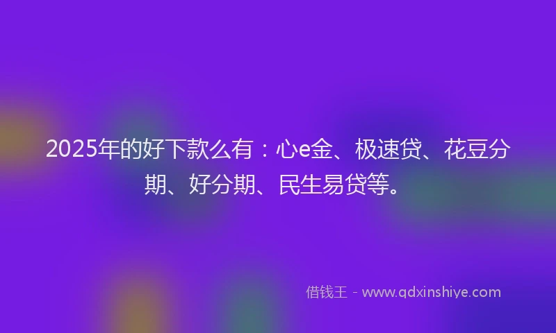 2025年的好下款么有：心e金、极速贷、花豆分期、好分期、民生易贷等。