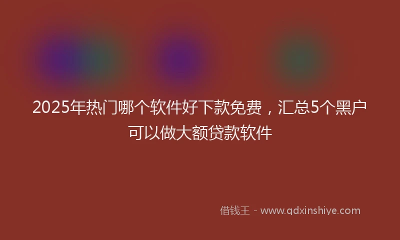 2025年热门哪个软件好下款免费，汇总5个黑户可以做大额贷款软件