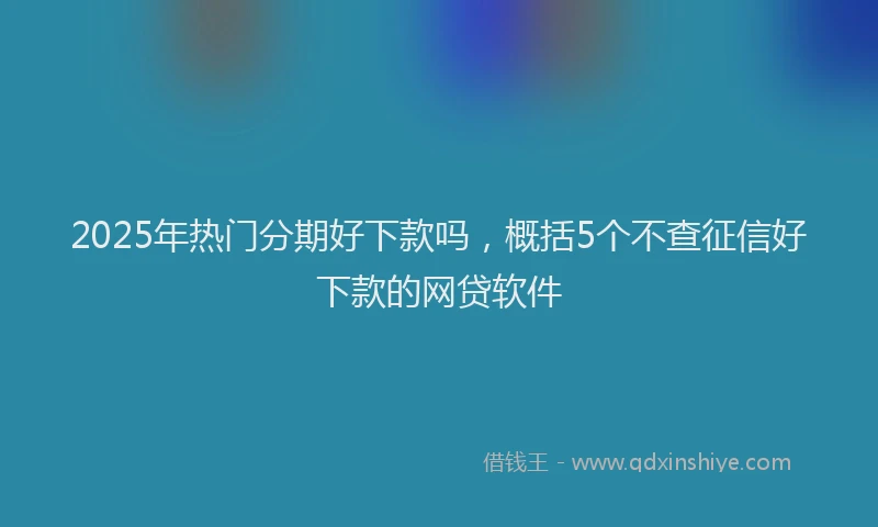 2025年热门分期好下款吗，概括5个不查征信好下款的网贷软件
