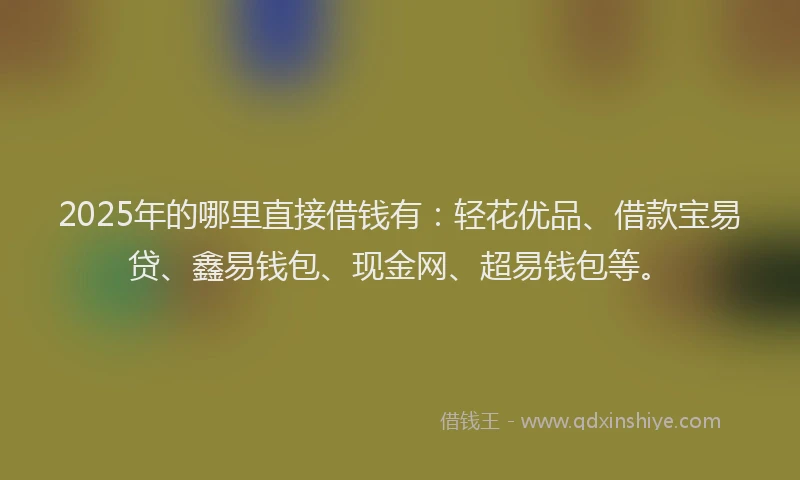2025年的哪里直接借钱有：轻花优品、借款宝易贷、鑫易钱包、现金网、超易钱包等。