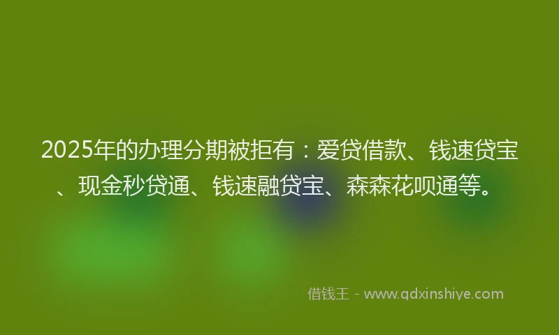 2025年的办理分期被拒有：爱贷借款、钱速贷宝、现金秒贷通、钱速融贷宝、森森花呗通等。