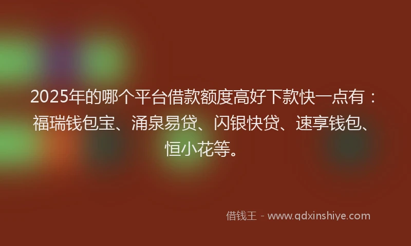 2025年的哪个平台借款额度高好下款快一点有：福瑞钱包宝、涌泉易贷、闪银快贷、速享钱包、恒小花等。