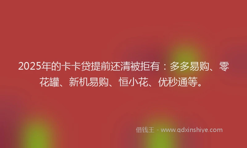 2025年的卡卡贷提前还清被拒有：多多易购、零花罐、新机易购、恒小花、优秒通等。