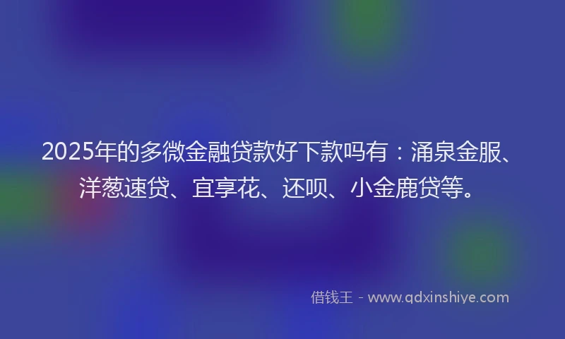 2025年的多微金融贷款好下款吗有：涌泉金服、洋葱速贷、宜享花、还呗、小金鹿贷等。