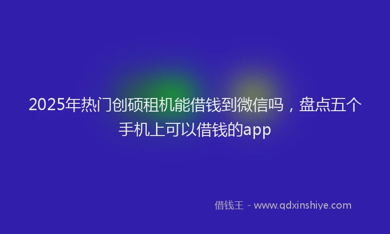 2025年热门创硕租机能借钱到微信吗，盘点五个手机上可以借钱的app