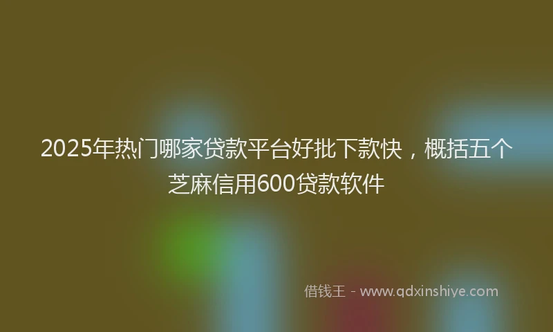 2025年热门哪家贷款平台好批下款快，概括五个芝麻信用600贷款软件
