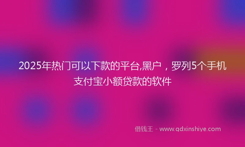 2025年热门可以下款的平台,黑户，罗列5个手机支付宝小额贷款的软件
