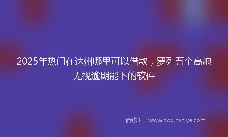 2025年热门在达州哪里可以借款，罗列五个高炮无视逾期能下的软件