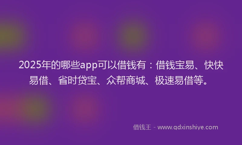 2025年的哪些app可以借钱有：借钱宝易、快快易借、省时贷宝、众帮商城、极速易借等。