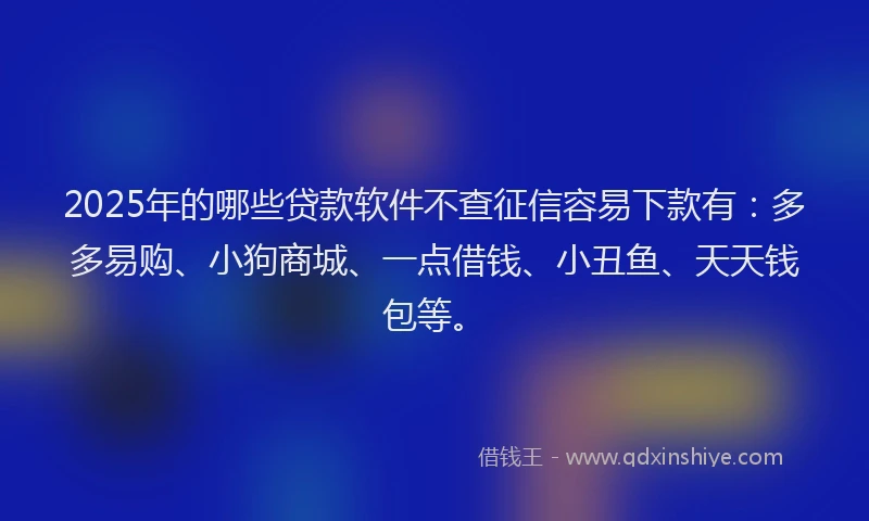 2025年的哪些贷款软件不查征信容易下款有：多多易购、小狗商城、一点借钱、小丑鱼、天天钱包等。