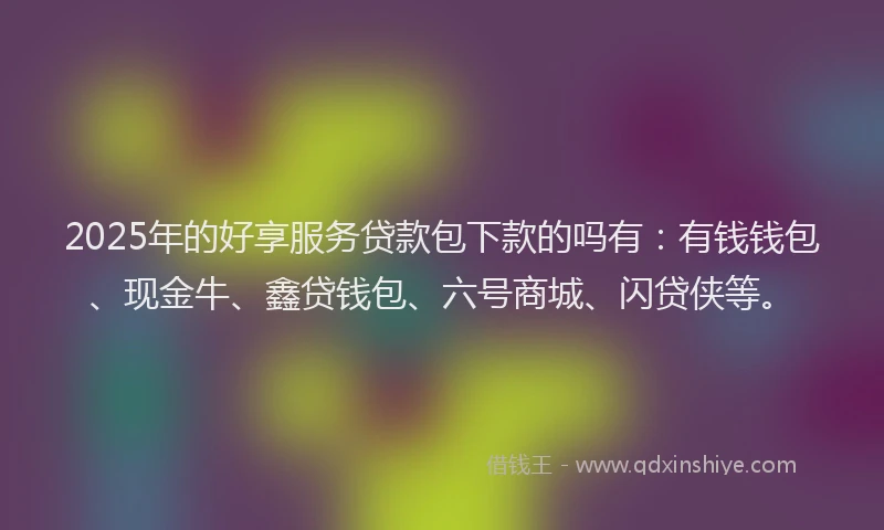 2025年的好享服务贷款包下款的吗有：有钱钱包、现金牛、鑫贷钱包、六号商城、闪贷侠等。