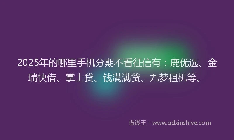 2025年的哪里手机分期不看征信有：鹿优选、金瑞快借、掌上贷、钱满满贷、九梦租机等。