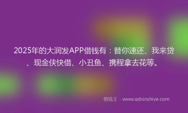2025年的大润发APP借钱有：替你速还、我来贷、现金侠快借、小丑鱼、携程拿去花等。
