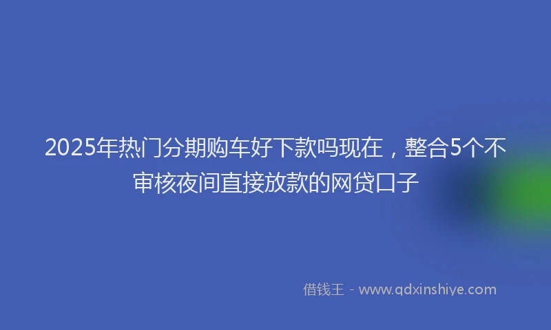 2025年热门分期购车好下款吗现在，整合5个不审核夜间直接放款的网贷口子