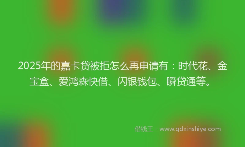 2025年的嘉卡贷被拒怎么再申请有：时代花、金宝盒、爱鸿森快借、闪银钱包、瞬贷通等。