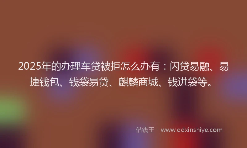 2025年的办理车贷被拒怎么办有：闪贷易融、易捷钱包、钱袋易贷、麒麟商城、钱进袋等。