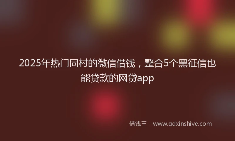 2025年热门同村的微信借钱，整合5个黑征信也能贷款的网贷app