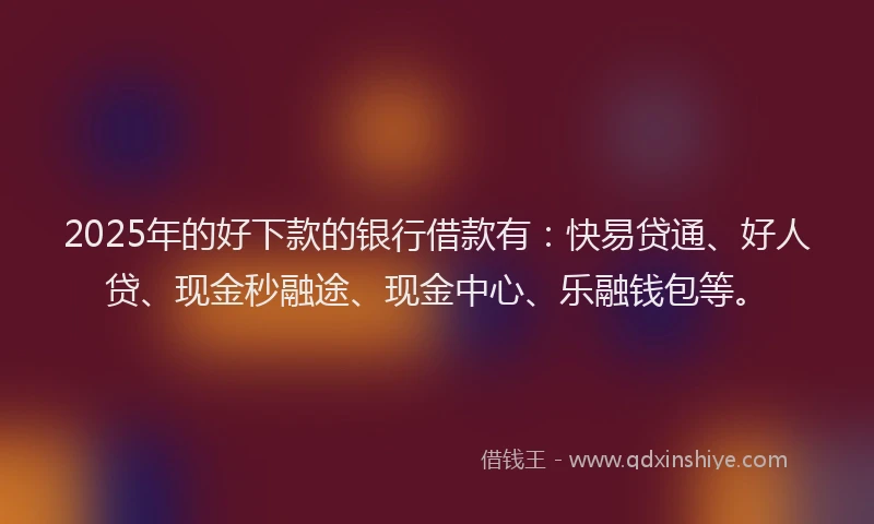2025年的好下款的银行借款有：快易贷通、好人贷、现金秒融途、现金中心、乐融钱包等。