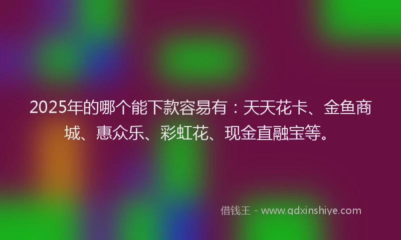 2025年的哪个能下款容易有：天天花卡、金鱼商城、惠众乐、彩虹花、现金直融宝等。