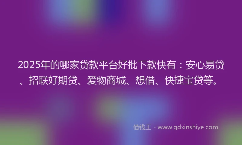 2025年的哪家贷款平台好批下款快有：安心易贷、招联好期贷、爱物商城、想借、快捷宝贷等。