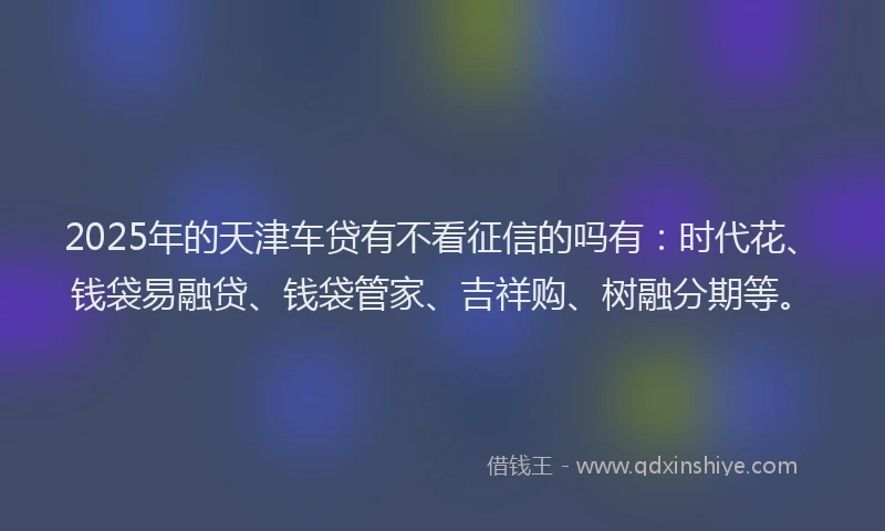 2025年的天津车贷有不看征信的吗有：时代花、钱袋易融贷、钱袋管家、吉祥购、树融分期等。