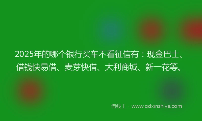 2025年的哪个银行买车不看征信有：现金巴士、借钱快易借、麦芽快借、大利商城、新一花等。
