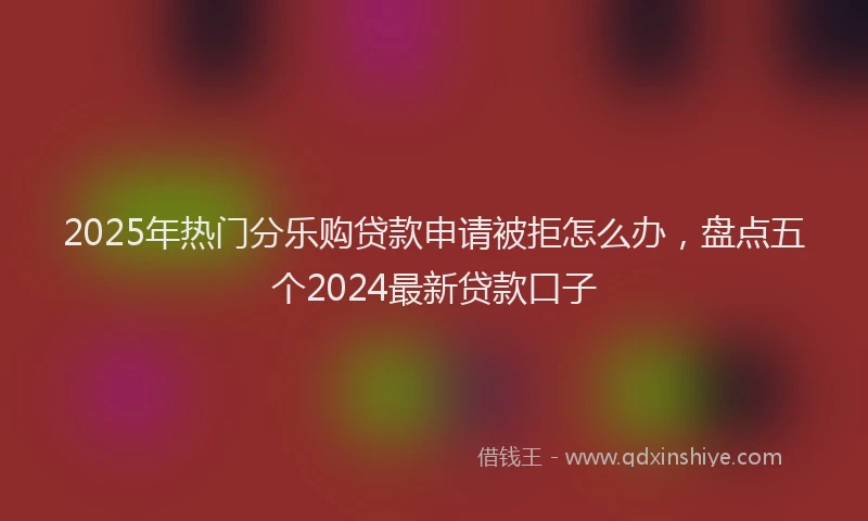2025年热门分乐购贷款申请被拒怎么办，盘点五个2024最新贷款口子
