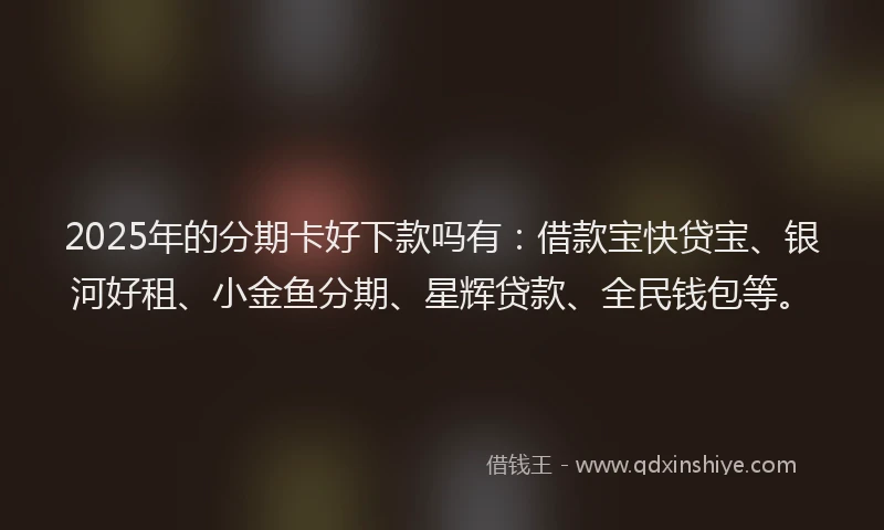 2025年的分期卡好下款吗有：借款宝快贷宝、银河好租、小金鱼分期、星辉贷款、全民钱包等。