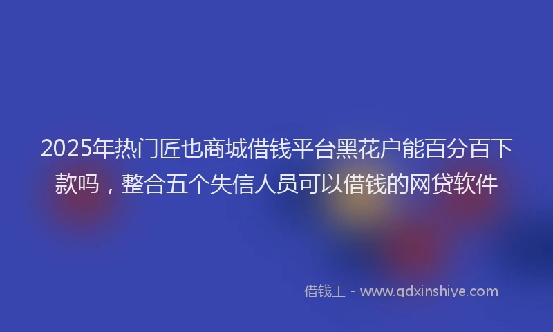 2025年热门匠也商城借钱平台黑花户能百分百下款吗，整合五个失信人员可以借钱的网贷软件