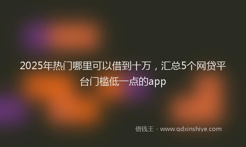 2025年热门哪里可以借到十万，汇总5个网贷平台门槛低一点的app