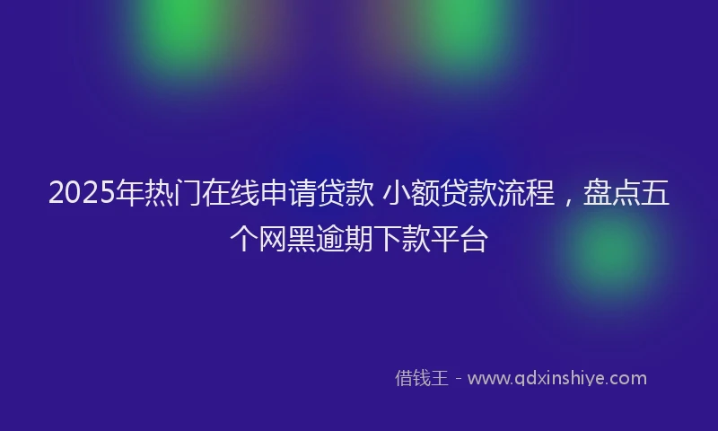 2025年热门在线申请贷款 小额贷款流程，盘点五个网黑逾期下款平台