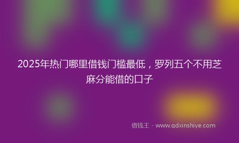 2025年热门哪里借钱门槛最低，罗列五个不用芝麻分能借的口子