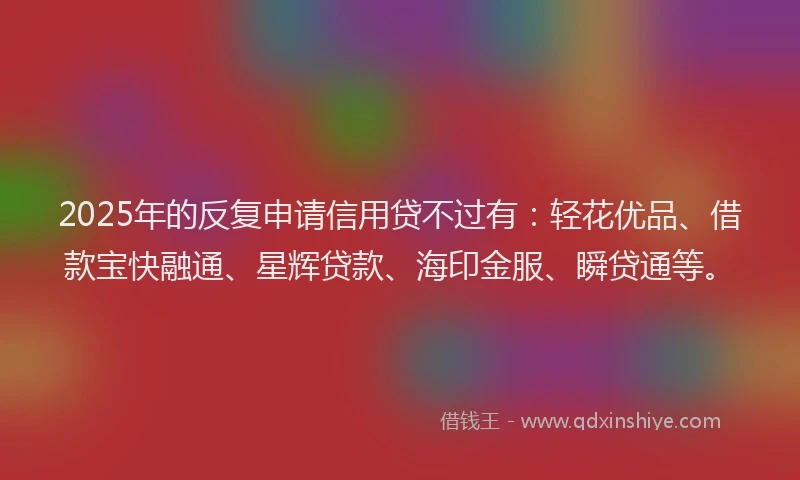 2025年的反复申请信用贷不过有：轻花优品、借款宝快融通、星辉贷款、海印金服、瞬贷通等。