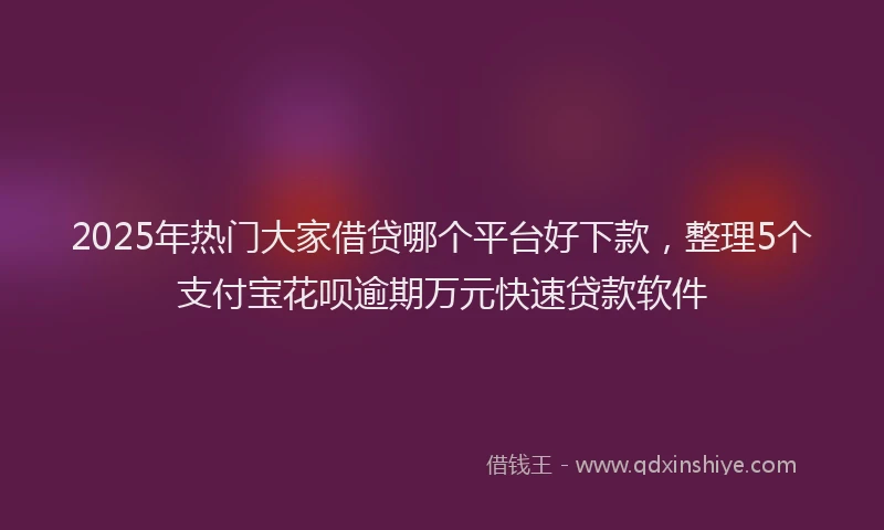 2025年热门大家借贷哪个平台好下款，整理5个支付宝花呗逾期万元快速贷款软件