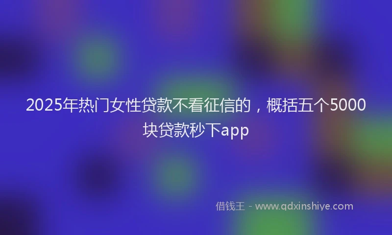 2025年热门女性贷款不看征信的，概括五个5000块贷款秒下app