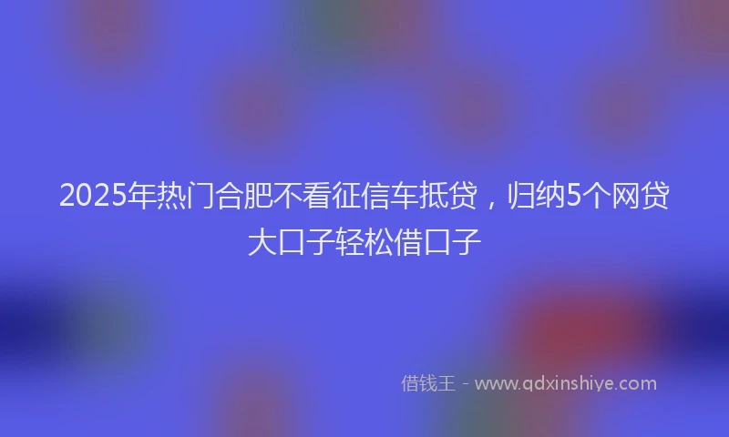 2025年热门合肥不看征信车抵贷，归纳5个网贷大口子轻松借口子
