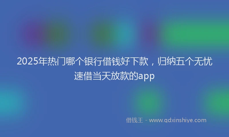 2025年热门哪个银行借钱好下款，归纳五个无忧速借当天放款的app