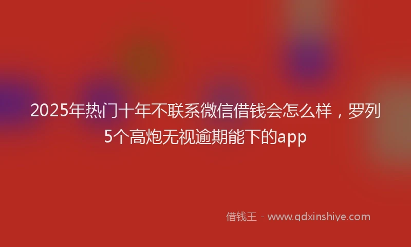 2025年热门十年不联系微信借钱会怎么样，罗列5个高炮无视逾期能下的app