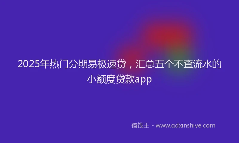 2025年热门分期易极速贷，汇总五个不查流水的小额度贷款app
