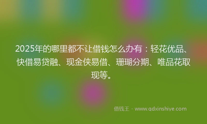 2025年的哪里都不让借钱怎么办有：轻花优品、快借易贷融、现金侠易借、珊瑚分期、唯品花取现等。