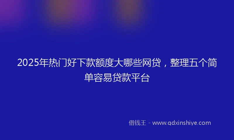 2025年热门好下款额度大哪些网贷，整理五个简单容易贷款平台